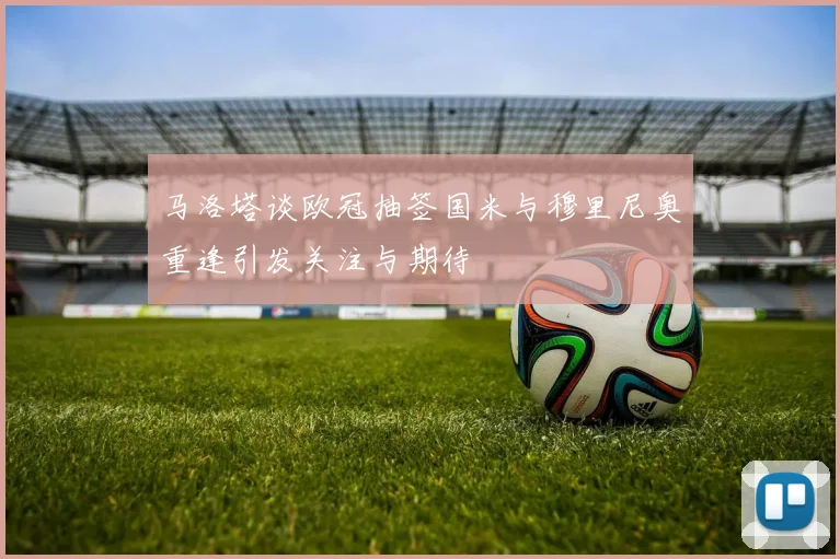 马洛塔谈欧冠抽签国米与穆里尼奥重逢引发关注与期待