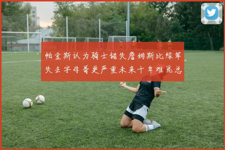 帕金斯认为骑士错失詹姆斯比绿军失去字母哥更严重未来十年难觅总冠军