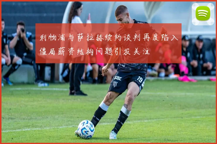 利物浦与萨拉赫续约谈判再度陷入僵局薪资结构问题引发关注