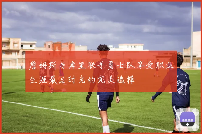 詹姆斯与库里联手勇士队享受职业生涯最后时光的完美选择