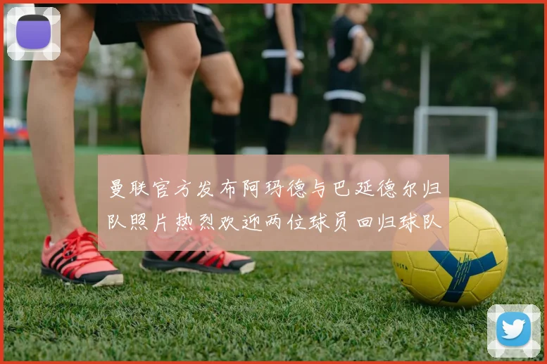曼联官方发布阿玛德与巴延德尔归队照片热烈欢迎两位球员回归球队