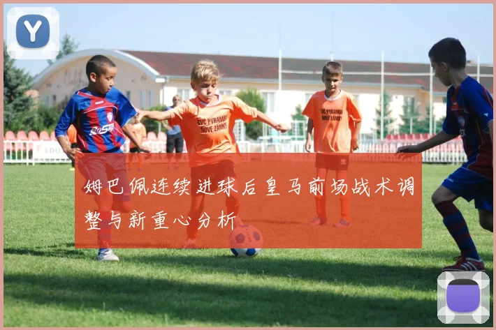 姆巴佩连续进球后皇马前场战术调整与新重心分析