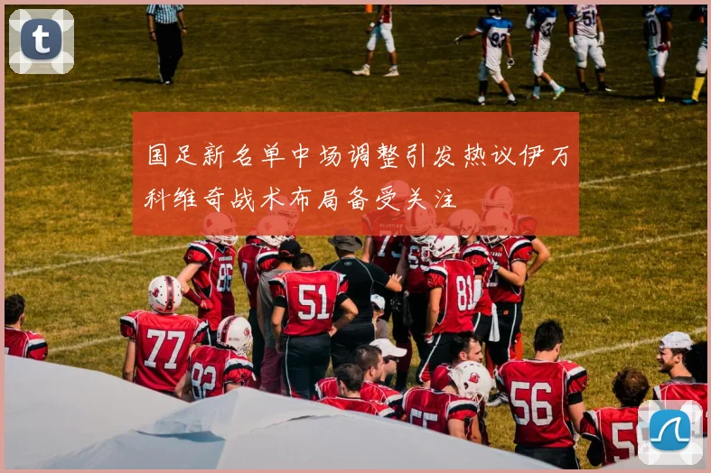 国足新名单中场调整引发热议伊万科维奇战术布局备受关注