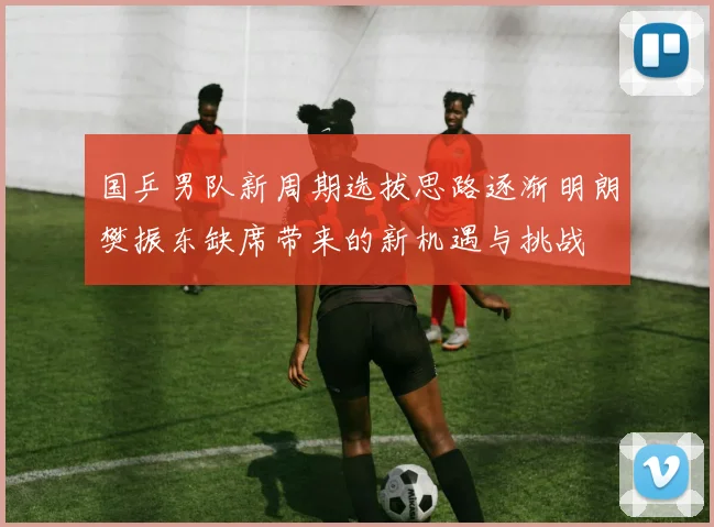 国乒男队新周期选拔思路逐渐明朗樊振东缺席带来的新机遇与挑战